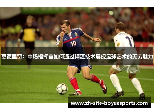 莫德里奇:中场指挥官如何通过精湛技术展现足球艺术的无穷魅力 莫德里奇:中场指挥官如何通过精湛技术展现足球艺术的无穷魅力