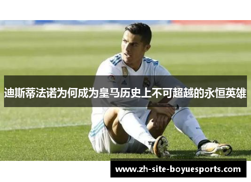 迪斯蒂法诺为何成为皇马历史上不可超越的永恒英雄 迪斯蒂法诺为何成为皇马历史上不可超越的永恒英雄