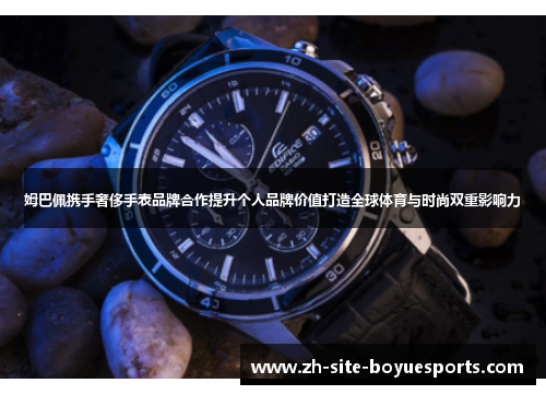 姆巴佩携手奢侈手表品牌合作提升个人品牌价值打造全球体育与时尚双重影响力 姆巴佩携手奢侈手表品牌合作提升个人品牌价值打造全球体育与时尚双重影响力