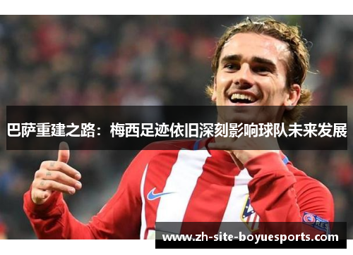 巴萨重建之路：梅西足迹依旧深刻影响球队未来发展