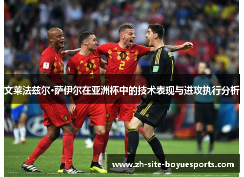 文莱法兹尔·萨伊尔在亚洲杯中的技术表现与进攻执行分析 文莱法兹尔·萨伊尔在亚洲杯中的技术表现与进攻执行分析