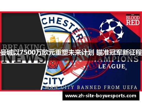 曼城以7500万欧元重塑未来计划 瞄准冠军新征程