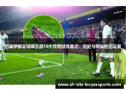 巴塞罗那足球俱乐部10大传奇球员盘点:历史与荣耀的见证者 巴塞罗那足球俱乐部10大传奇球员盘点:历史与荣耀的见证者