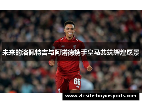 未来的洛佩特吉与阿诺德携手皇马共筑辉煌愿景