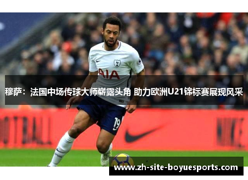 穆萨：法国中场传球大师崭露头角 助力欧洲U21锦标赛展现风采