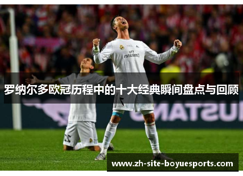 罗纳尔多欧冠历程中的十大经典瞬间盘点与回顾