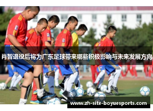 肖智退役后将为广东足球带来哪些积极影响与未来发展方向 肖智退役后将为广东足球带来哪些积极影响与未来发展方向