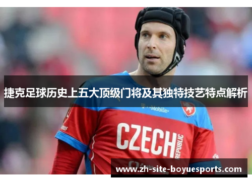 捷克足球历史上五大顶级门将及其独特技艺特点解析