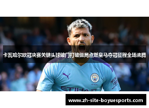 卡瓦哈尔欧冠决赛关键头球破门打破僵局点燃皇马夺冠征程全场沸腾