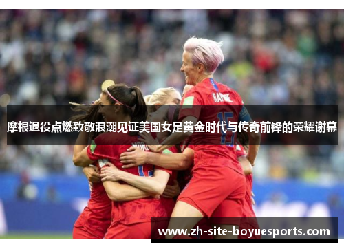 摩根退役点燃致敬浪潮见证美国女足黄金时代与传奇前锋的荣耀谢幕